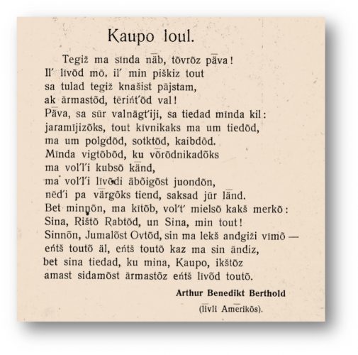 Tegiž ma sīnda nǟ, tõvrõz pǟva! Iļ līvõd mō, iļ min piškiz tout sa tulad tegiž knašist pājstam, ak ārmastõd, tēriņtõd val! Pǟva, sa sūr valnägțiji, sa tiedad mīnda kil: jaramījizõks, tout kivnikaks ma um tiedõd, ma um polgdõd, sotktõd, kaibdõd. Mīnda vigtõbõd, ku võrõdnikadõks ma voļļi kubsõ kǟnd ma voļļi līvõdi äbõigõst juondõn, nēḑi pa värgõks tiend, saksad jūr lǟnd. Bet minnõn, ma kītõb, voļț mielsõ kakš merkõ: Sina, Rištõ Rabtõd, un Sina, min tout! Sinnõn, Jumalõst Ovtõd, sin ma lekš andgiži vīmõ – eņtš toutõ äl, eņtš toutõ kaz ma sin āndiz, bet sina tiedad, ku mina, Kaupo, ikštõz amast sidamõst ārmastõz eņtš līvõd toutõ. Arthur Benedikt Berthold (livli Amerikõs)